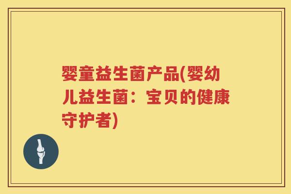 婴童益生菌产品(婴幼儿益生菌:宝贝的健康守护者) 婴童益生菌产品(婴幼儿益生菌:宝贝的健康守护者)