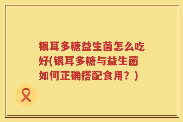 银耳多糖益生菌怎么吃好(银耳多糖与益生菌如何正确搭配食用?) 银耳多糖益生菌怎么吃好(银耳多糖与益生菌如何正确搭配食用?)