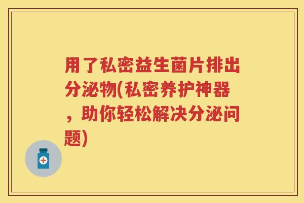 用了私密益生菌片排出分泌物(私密养护神器，助你轻松解决分泌问题)