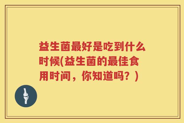 益生菌好是吃到什么时候(益生菌的佳食用时间,你知道吗?) 益生菌好是吃到什么时候(益生菌的佳食用时间,你知道吗?)