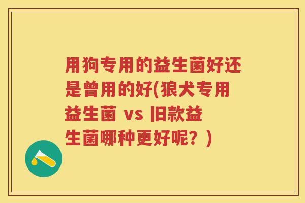 用狗专用的益生菌好还是曾用的好(狼犬专用益生菌 vs 旧款益生菌哪种更好呢？)