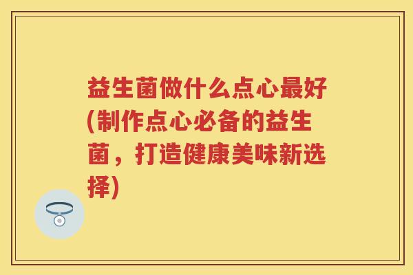 益生菌做什么点心好(制作点心必备的益生菌,打造健康美味新选择) 益生菌做什么点心好(制作点心必备的益生菌,打造健康美味新选择)