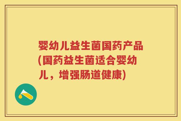 婴幼儿益生菌国药产品(国药益生菌适合婴幼儿,增强肠道健康) 婴幼儿益生菌国药产品(国药益生菌适合婴幼儿,增强肠道健康)