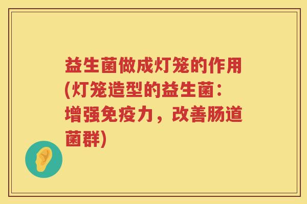 益生菌做成灯笼的作用(灯笼造型的益生菌:增强力,改善肠道菌群) 益生菌做成灯笼的作用(灯笼造型的益生菌:增强力,改善肠道菌群)