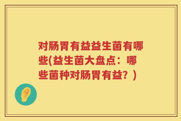 对肠胃有益益生菌有哪些(益生菌大盘点:哪些菌种对肠胃有益?) 对肠胃有益益生菌有哪些(益生菌大盘点:哪些菌种对肠胃有益?)