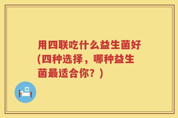 用四联吃什么益生菌好(四种选择,哪种益生菌适合你?) 用四联吃什么益生菌好(四种选择,哪种益生菌适合你?)
