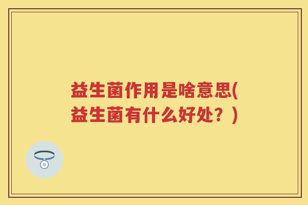 益生菌作用是啥意思(益生菌有什么好处?) 益生菌作用是啥意思(益生菌有什么好处?)