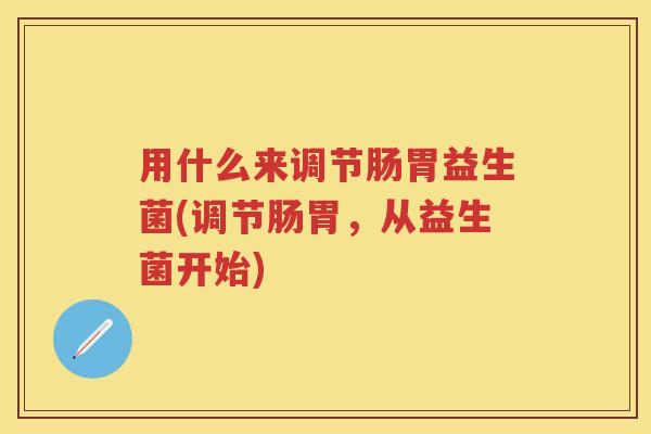 用什么来调节肠胃益生菌(调节肠胃,从益生菌开始) 用什么来调节肠胃益生菌(调节肠胃,从益生菌开始)