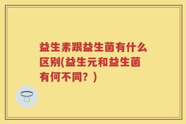益生素跟益生菌有什么区别(益生元和益生菌有何不同?) 益生素跟益生菌有什么区别(益生元和益生菌有何不同?)