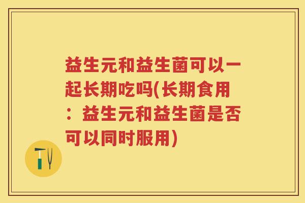 益生元和益生菌可以一起长期吃吗(长期食用:益生元和益生菌是否可以同时服用) 益生元和益生菌可以一起长期吃吗(长期食用:益生元和益生菌是否可以同时服用)