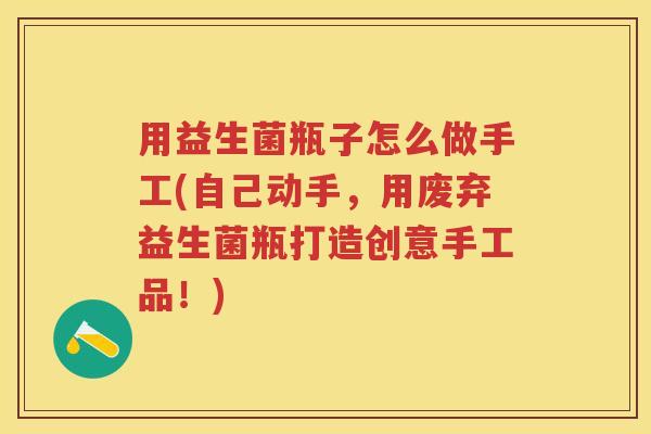用益生菌瓶子怎么做手工(自己动手,用废弃益生菌瓶打造创意手工品!) 用益生菌瓶子怎么做手工(自己动手,用废弃益生菌瓶打造创意手工品!)