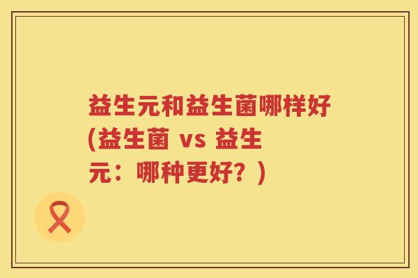 益生元和益生菌哪样好(益生菌 vs 益生元:哪种更好?) 益生元和益生菌哪样好(益生菌 vs 益生元:哪种更好?)