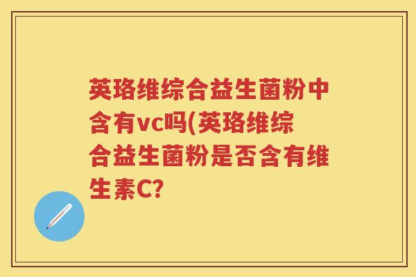 英珞维综合益生菌粉中含有vc吗(英珞维综合益生菌粉是否含有维生素C? 英珞维综合益生菌粉中含有vc吗(英珞维综合益生菌粉是否含有维生素C?