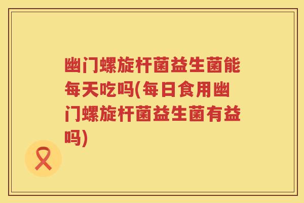 幽门螺旋杆菌益生菌能每天吃吗(每日食用幽门螺旋杆菌益生菌有益吗) 幽门螺旋杆菌益生菌能每天吃吗(每日食用幽门螺旋杆菌益生菌有益吗)