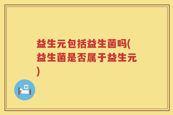 益生元包括益生菌吗(益生菌是否属于益生元) 益生元包括益生菌吗(益生菌是否属于益生元)