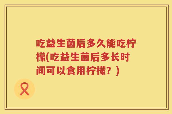 吃益生菌后多久能吃柠檬(吃益生菌后多长时间可以食用柠檬？)