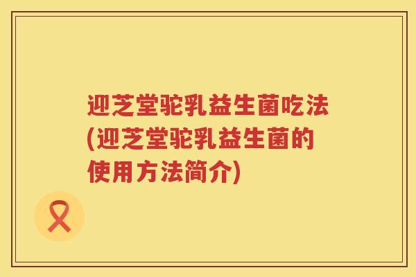 迎芝堂驼乳益生菌吃法(迎芝堂驼乳益生菌的使用方法简介) 迎芝堂驼乳益生菌吃法(迎芝堂驼乳益生菌的使用方法简介)