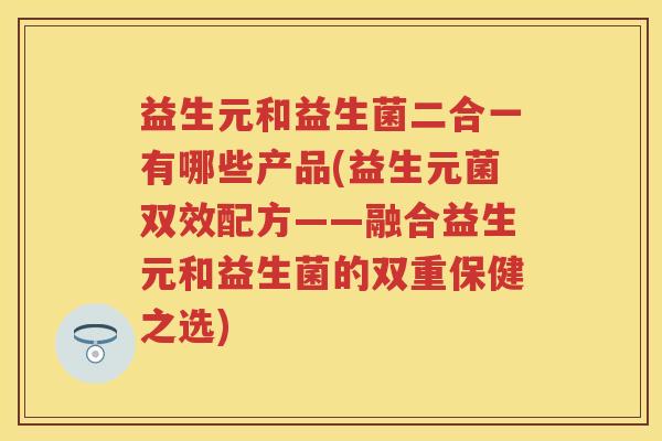 益生元和益生菌二合一有哪些产品(益生元菌双效配方——融合益生元和益生菌的双重保健之选) 益生元和益生菌二合一有哪些产品(益生元菌双效配方——融合益生元和益生菌的双重保健之选)