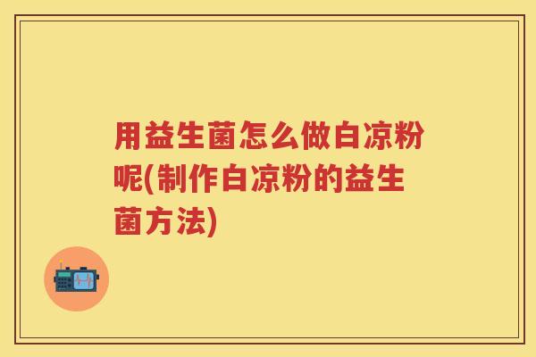用益生菌怎么做白凉粉呢(制作白凉粉的益生菌方法) 用益生菌怎么做白凉粉呢(制作白凉粉的益生菌方法)