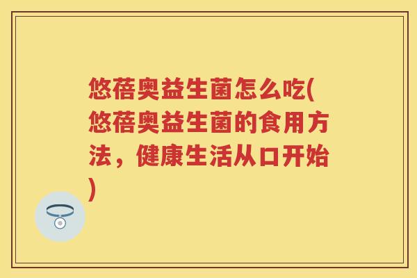 悠蓓奥益生菌怎么吃(悠蓓奥益生菌的食用方法,健康生活从口开始) 悠蓓奥益生菌怎么吃(悠蓓奥益生菌的食用方法,健康生活从口开始)