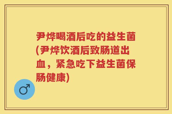 尹烨喝酒后吃的益生菌(尹烨饮酒后致肠道出,紧急吃下益生菌保肠健康) 尹烨喝酒后吃的益生菌(尹烨饮酒后致肠道出,紧急吃下益生菌保肠健康)