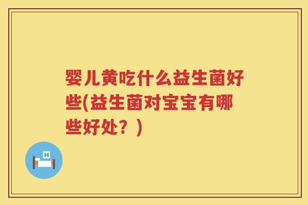 婴儿黄吃什么益生菌好些(益生菌对宝宝有哪些好处?) 婴儿黄吃什么益生菌好些(益生菌对宝宝有哪些好处?)