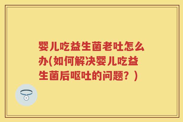 婴儿吃益生菌老吐怎么办(如何解决婴儿吃益生菌后的问题？)