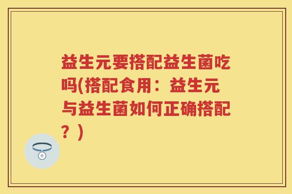 益生元要搭配益生菌吃吗(搭配食用:益生元与益生菌如何正确搭配?) 益生元要搭配益生菌吃吗(搭配食用:益生元与益生菌如何正确搭配?)