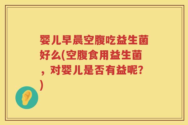 婴儿早晨空腹吃益生菌好么(空腹食用益生菌,对婴儿是否有益呢?) 婴儿早晨空腹吃益生菌好么(空腹食用益生菌,对婴儿是否有益呢?)