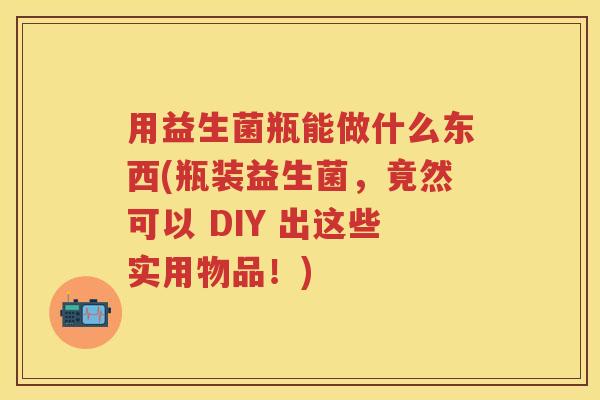 用益生菌瓶能做什么东西(瓶装益生菌,竟然可以 DIY 出这些实用物品!) 用益生菌瓶能做什么东西(瓶装益生菌,竟然可以 DIY 出这些实用物品!)