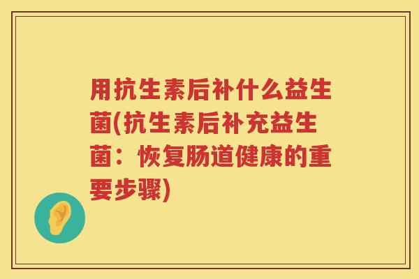 用抗生素后补什么益生菌(抗生素后补充益生菌:恢复肠道健康的重要步骤) 用抗生素后补什么益生菌(抗生素后补充益生菌:恢复肠道健康的重要步骤)