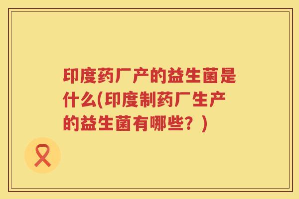 印度药厂产的益生菌是什么(印度制药厂生产的益生菌有哪些？)