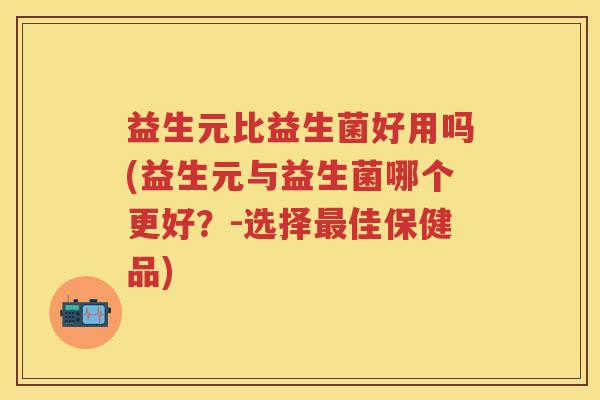 益生元比益生菌好用吗(益生元与益生菌哪个更好?-选择佳保健品) 益生元比益生菌好用吗(益生元与益生菌哪个更好?-选择佳保健品)