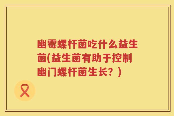 幽霉螺杆菌吃什么益生菌(益生菌有助于控制幽门螺杆菌生长?) 幽霉螺杆菌吃什么益生菌(益生菌有助于控制幽门螺杆菌生长?)