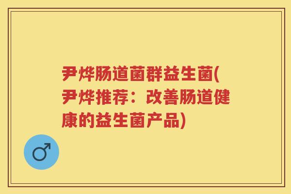 尹烨肠道菌群益生菌(尹烨推荐:改善肠道健康的益生菌产品) 尹烨肠道菌群益生菌(尹烨推荐:改善肠道健康的益生菌产品)