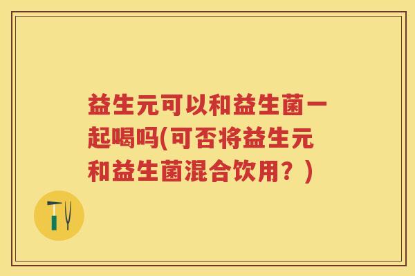 益生元可以和益生菌一起喝吗(可否将益生元和益生菌混合饮用？)