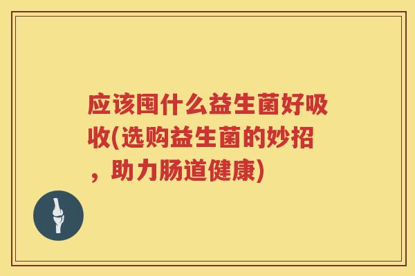 应该囤什么益生菌好吸收(选购益生菌的妙招,助力肠道健康) 应该囤什么益生菌好吸收(选购益生菌的妙招,助力肠道健康)