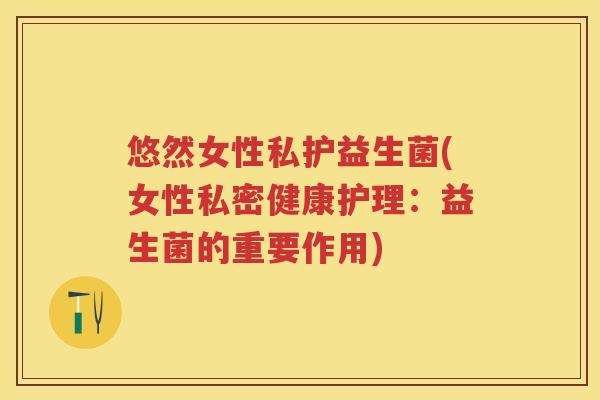 悠然女性私护益生菌(女性私密健康护理:益生菌的重要作用) 悠然女性私护益生菌(女性私密健康护理:益生菌的重要作用)