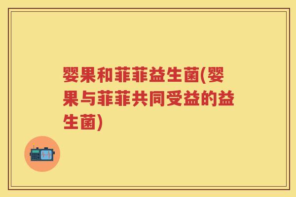 婴果和菲菲益生菌(婴果与菲菲共同受益的益生菌) 婴果和菲菲益生菌(婴果与菲菲共同受益的益生菌)