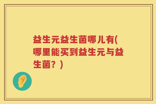 益生元益生菌哪儿有(哪里能买到益生元与益生菌?) 益生元益生菌哪儿有(哪里能买到益生元与益生菌?)