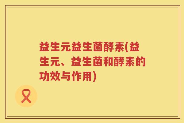 益生元益生菌酵素(益生元、益生菌和酵素的功效与作用) 益生元益生菌酵素(益生元、益生菌和酵素的功效与作用)