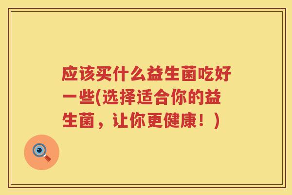 应该买什么益生菌吃好一些(选择适合你的益生菌,让你更健康!) 应该买什么益生菌吃好一些(选择适合你的益生菌,让你更健康!)