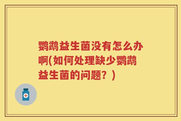 鹦鹉益生菌没有怎么办啊(如何处理缺少鹦鹉益生菌的问题?) 鹦鹉益生菌没有怎么办啊(如何处理缺少鹦鹉益生菌的问题?)