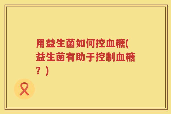 用益生菌如何控(益生菌有助于控制?) 用益生菌如何控(益生菌有助于控制?)