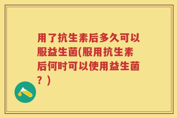 用了抗生素后多久可以服益生菌(服用抗生素后何时可以使用益生菌？)