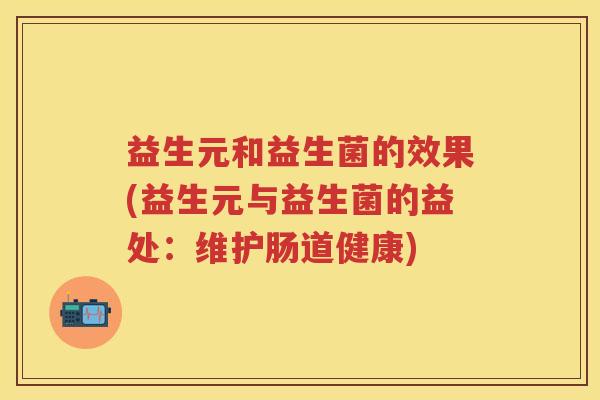益生元和益生菌的效果(益生元与益生菌的益处：维护肠道健康)