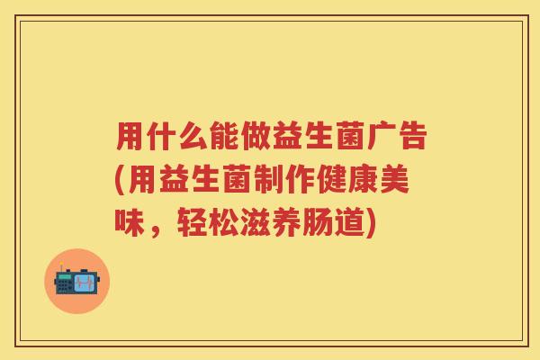 用什么能做益生菌广告(用益生菌制作健康美味，轻松滋养肠道)