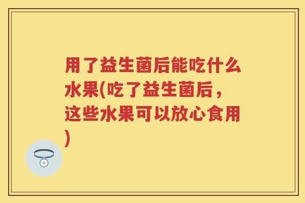 用了益生菌后能吃什么水果(吃了益生菌后,这些水果可以放心食用) 用了益生菌后能吃什么水果(吃了益生菌后,这些水果可以放心食用)