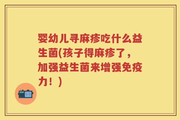 婴幼儿寻麻疹吃什么益生菌(孩子得麻疹了，加强益生菌来增强力！)