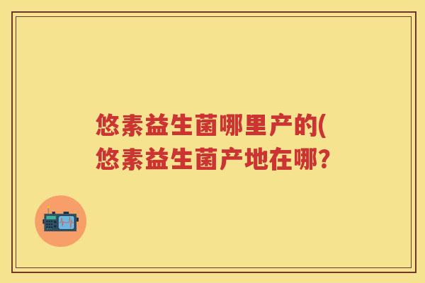 悠素益生菌哪里产的(悠素益生菌产地在哪? 悠素益生菌哪里产的(悠素益生菌产地在哪?
